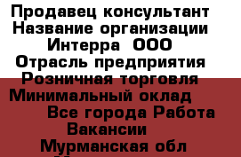 Продавец-консультант › Название организации ­ Интерра, ООО › Отрасль предприятия ­ Розничная торговля › Минимальный оклад ­ 22 000 - Все города Работа » Вакансии   . Мурманская обл.,Мончегорск г.